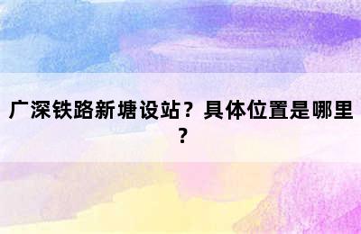广深铁路新塘设站？具体位置是哪里？