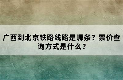 广西到北京铁路线路是哪条？票价查询方式是什么？