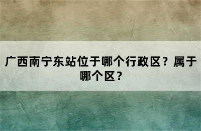 广西南宁东站位于哪个行政区？属于哪个区？