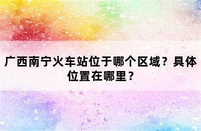 广西南宁火车站位于哪个区域？具体位置在哪里？