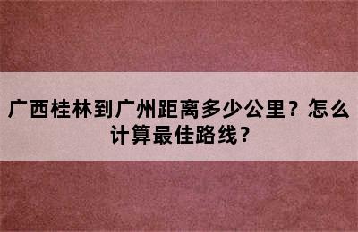 广西桂林到广州距离多少公里？怎么计算最佳路线？