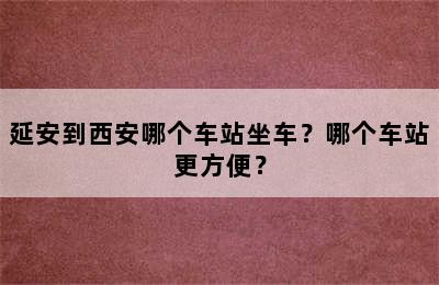 延安到西安哪个车站坐车？哪个车站更方便？