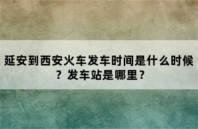 延安到西安火车发车时间是什么时候？发车站是哪里？