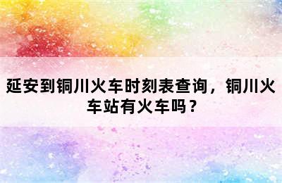 延安到铜川火车时刻表查询，铜川火车站有火车吗？