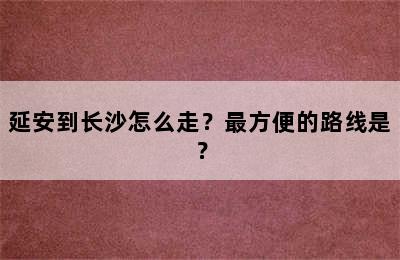 延安到长沙怎么走？最方便的路线是？