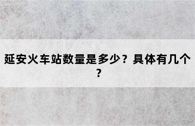 延安火车站数量是多少？具体有几个？