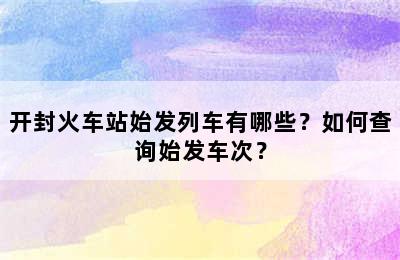 开封火车站始发列车有哪些？如何查询始发车次？