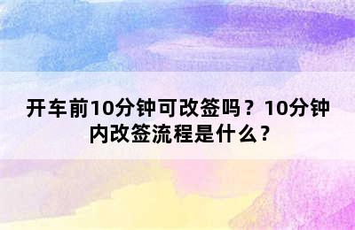 开车前10分钟可改签吗？10分钟内改签流程是什么？