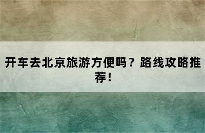 开车去北京旅游方便吗？路线攻略推荐！
