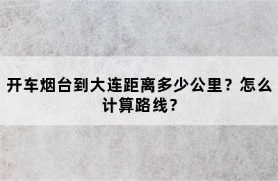 开车烟台到大连距离多少公里？怎么计算路线？