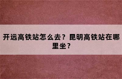 开远高铁站怎么去？昆明高铁站在哪里坐？