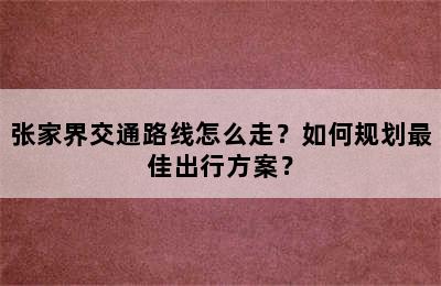 张家界交通路线怎么走？如何规划最佳出行方案？