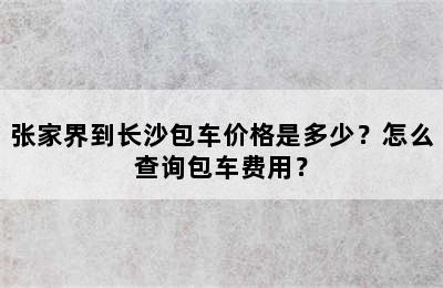 张家界到长沙包车价格是多少？怎么查询包车费用？