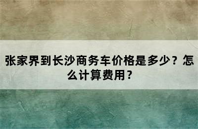 张家界到长沙商务车价格是多少？怎么计算费用？