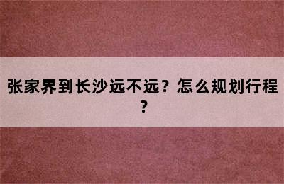 张家界到长沙远不远？怎么规划行程？