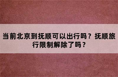 当前北京到抚顺可以出行吗？抚顺旅行限制解除了吗？