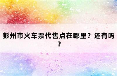 彭州市火车票代售点在哪里？还有吗？