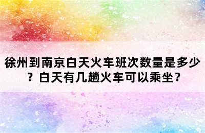 徐州到南京白天火车班次数量是多少？白天有几趟火车可以乘坐？