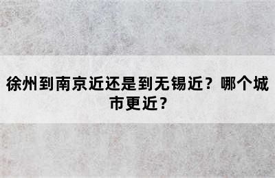 徐州到南京近还是到无锡近？哪个城市更近？