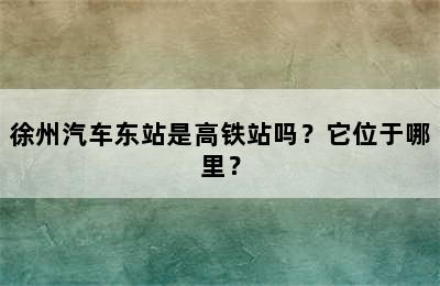 徐州汽车东站是高铁站吗？它位于哪里？