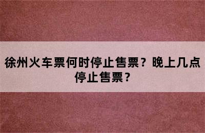 徐州火车票何时停止售票？晚上几点停止售票？