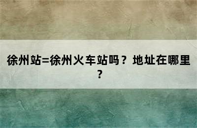 徐州站=徐州火车站吗？地址在哪里？