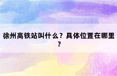 徐州高铁站叫什么？具体位置在哪里？