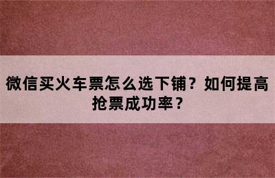 微信买火车票怎么选下铺？如何提高抢票成功率？
