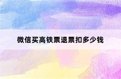 微信买高铁票退票扣多少钱