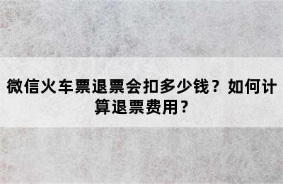 微信火车票退票会扣多少钱？如何计算退票费用？
