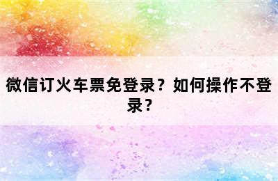 微信订火车票免登录？如何操作不登录？