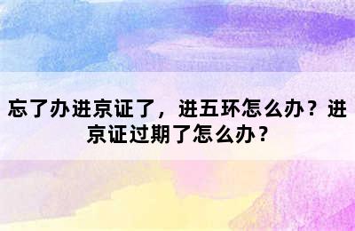 忘了办进京证了，进五环怎么办？进京证过期了怎么办？