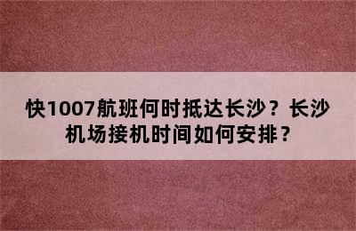 快1007航班何时抵达长沙？长沙机场接机时间如何安排？