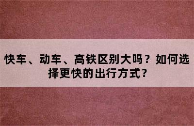 快车、动车、高铁区别大吗？如何选择更快的出行方式？