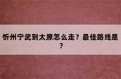 忻州宁武到太原怎么走？最佳路线是？