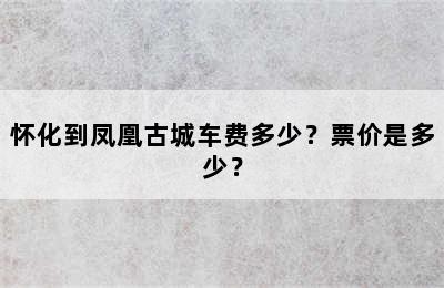 怀化到凤凰古城车费多少？票价是多少？
