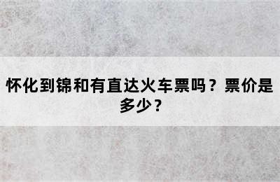 怀化到锦和有直达火车票吗？票价是多少？