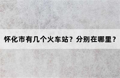 怀化市有几个火车站？分别在哪里？