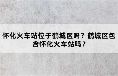 怀化火车站位于鹤城区吗？鹤城区包含怀化火车站吗？