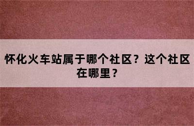怀化火车站属于哪个社区？这个社区在哪里？