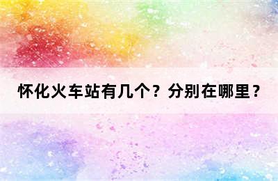 怀化火车站有几个？分别在哪里？
