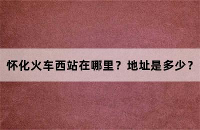 怀化火车西站在哪里？地址是多少？