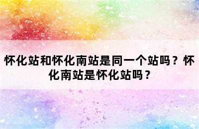 怀化站和怀化南站是同一个站吗？怀化南站是怀化站吗？