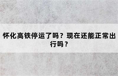 怀化高铁停运了吗？现在还能正常出行吗？