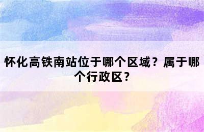 怀化高铁南站位于哪个区域？属于哪个行政区？