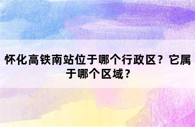 怀化高铁南站位于哪个行政区？它属于哪个区域？