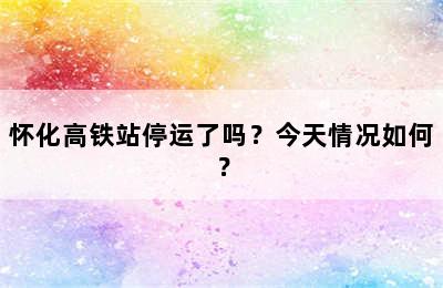 怀化高铁站停运了吗？今天情况如何？