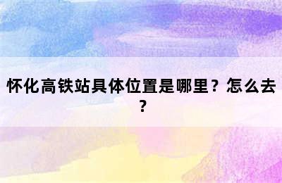 怀化高铁站具体位置是哪里？怎么去？