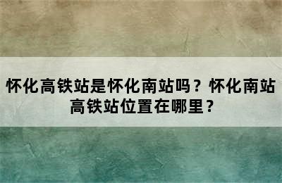 怀化高铁站是怀化南站吗？怀化南站高铁站位置在哪里？