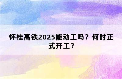 怀桂高铁2025能动工吗？何时正式开工？